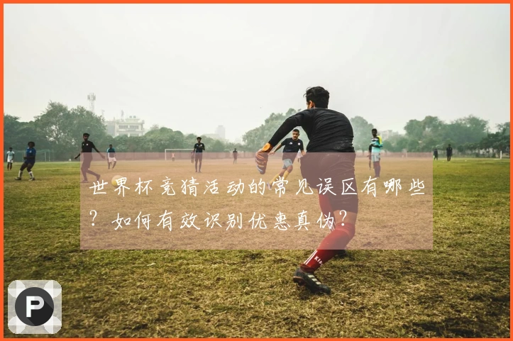 世界杯竞猜活动的常见误区有哪些？如何有效识别优惠真伪？
