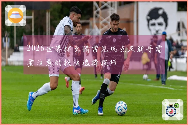 2026世界杯竞猜常见坑点及新手需要注意的投注选择技巧