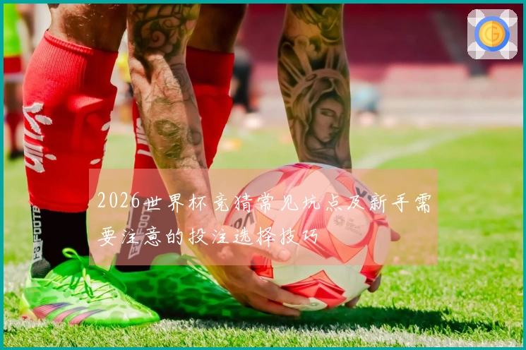 2026世界杯竞猜常见坑点及新手需要注意的投注选择技巧